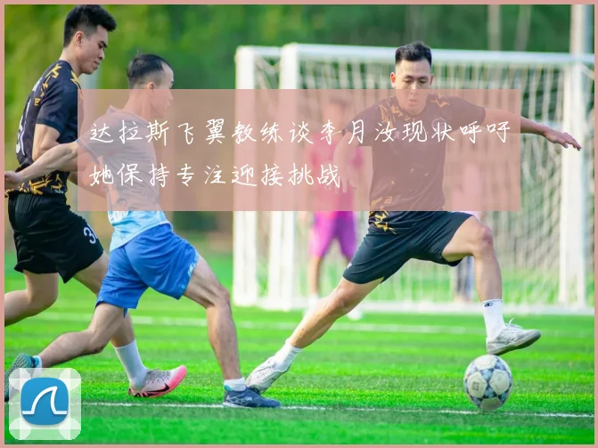 达拉斯飞翼教练谈李月汝现状呼吁她保持专注迎接挑战
