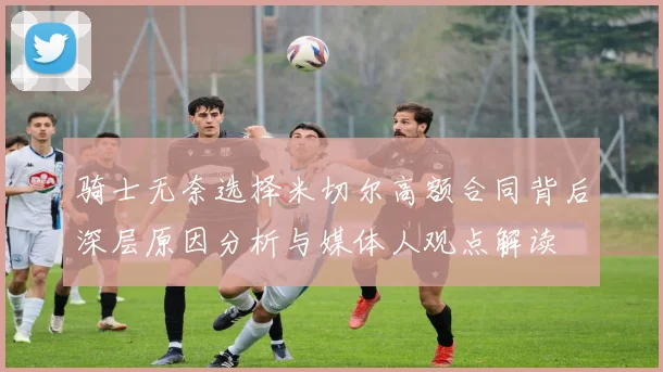 骑士无奈选择米切尔高额合同背后深层原因分析与媒体人观点解读