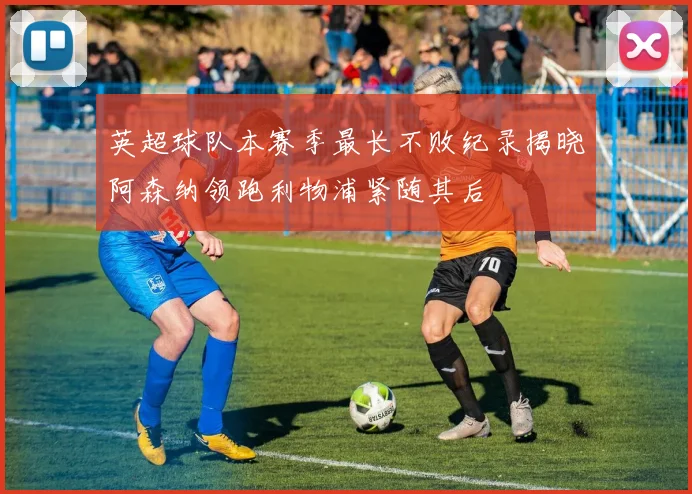 英超球队本赛季最长不败纪录揭晓阿森纳领跑利物浦紧随其后