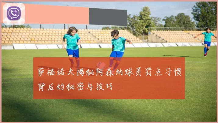 萨福诺夫揭秘阿森纳球员罚点习惯背后的秘密与技巧
