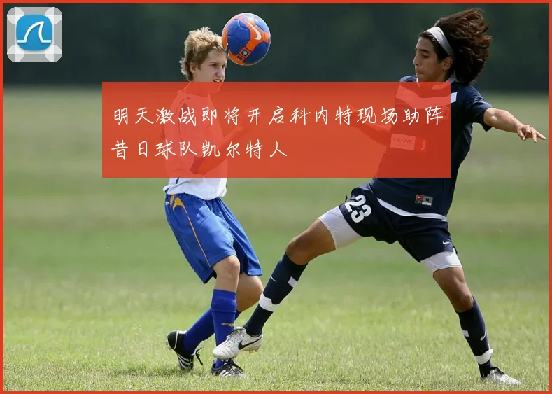 明天激战即将开启科内特现场助阵昔日球队凯尔特人