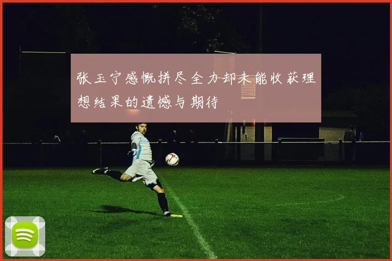 张玉宁感慨拼尽全力却未能收获理想结果的遗憾与期待