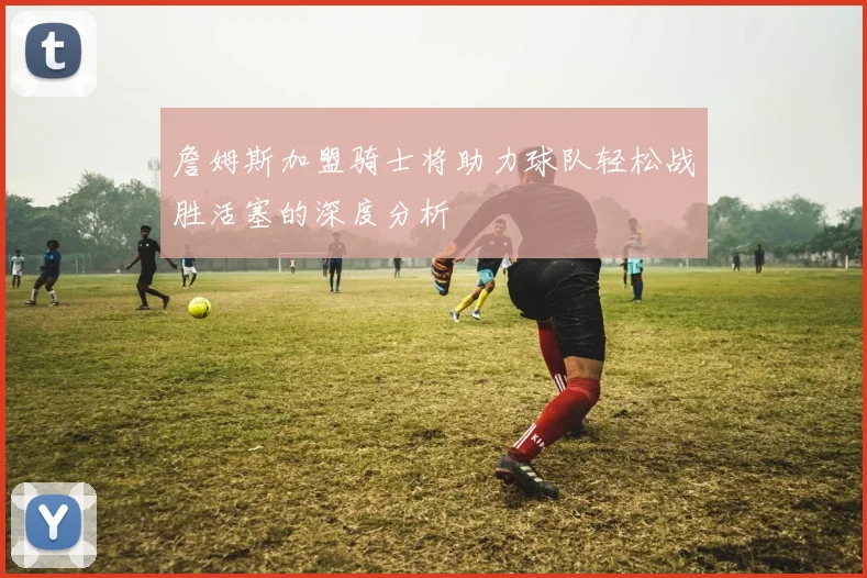 詹姆斯加盟骑士将助力球队轻松战胜活塞的深度分析