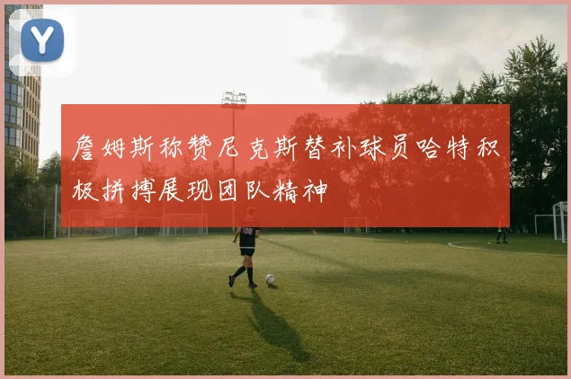 詹姆斯称赞尼克斯替补球员哈特积极拼搏展现团队精神
