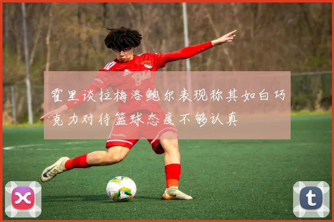 霍里谈拉梅洛鲍尔表现称其如白巧克力对待篮球态度不够认真