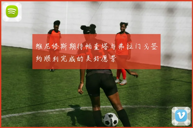 维尼修斯期待帕奎塔与弗拉门戈签约顺利完成的美好愿景