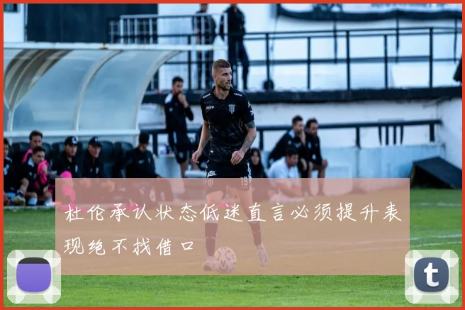 杜伦承认状态低迷直言必须提升表现绝不找借口