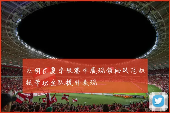 杰明在夏季联赛中展现领袖风范积极带动全队提升表现