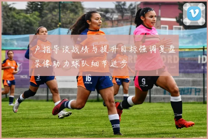 卢指导谈战绩与提升目标强调复盘录像助力球队细节进步
